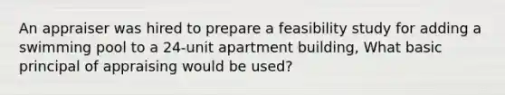 An appraiser was hired to prepare a feasibility study for adding a swimming pool to a 24-unit apartment building, What basic principal of appraising would be used?