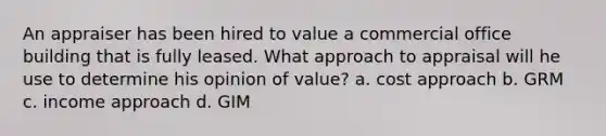 An appraiser has been hired to value a commercial office building that is fully leased. What approach to appraisal will he use to determine his opinion of value? a. cost approach b. GRM c. income approach d. GIM