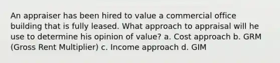 An appraiser has been hired to value a commercial office building that is fully leased. What approach to appraisal will he use to determine his opinion of value? a. Cost approach b. GRM (Gross Rent Multiplier) c. Income approach d. GIM