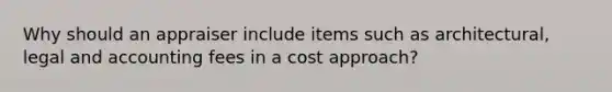 Why should an appraiser include items such as architectural, legal and accounting fees in a cost approach?