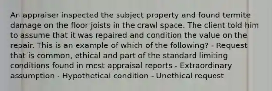 An appraiser inspected the subject property and found termite damage on the floor joists in the crawl space. The client told him to assume that it was repaired and condition the value on the repair. This is an example of which of the following? - Request that is common, ethical and part of the standard limiting conditions found in most appraisal reports - Extraordinary assumption - Hypothetical condition - Unethical request