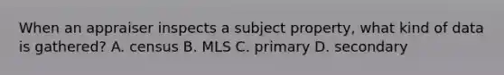 When an appraiser inspects a subject property, what kind of data is gathered? A. census B. MLS C. primary D. secondary