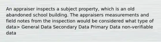 An appraiser inspects a subject property, which is an old abandoned school building. The appraisers measurements and field notes from the inspection would be considered what type of data> General Data Secondary Data Primary Data non-verifiable data