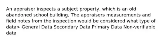 An appraiser inspects a subject property, which is an old abandoned school building. The appraisers measurements and field notes from the inspection would be considered what type of data> General Data Secondary Data Primary Data Non-verifiable data