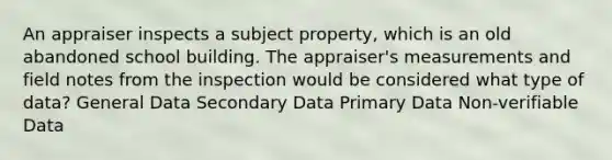 An appraiser inspects a subject property, which is an old abandoned school building. The appraiser's measurements and field notes from the inspection would be considered what type of data? General Data Secondary Data Primary Data Non-verifiable Data