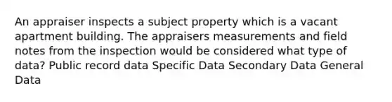 An appraiser inspects a subject property which is a vacant apartment building. The appraisers measurements and field notes from the inspection would be considered what type of data? Public record data Specific Data Secondary Data General Data