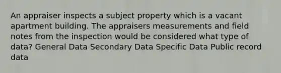 An appraiser inspects a subject property which is a vacant apartment building. The appraisers measurements and field notes from the inspection would be considered what type of data? General Data Secondary Data Specific Data Public record data