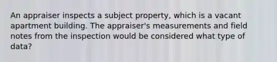 An appraiser inspects a subject property, which is a vacant apartment building. The appraiser's measurements and field notes from the inspection would be considered what type of data?