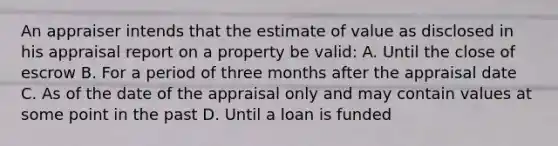 An appraiser intends that the estimate of value as disclosed in his appraisal report on a property be valid: A. Until the close of escrow B. For a period of three months after the appraisal date C. As of the date of the appraisal only and may contain values at some point in the past D. Until a loan is funded