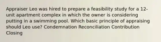 Appraiser Leo was hired to prepare a feasibility study for a 12-unit apartment complex in which the owner is considering putting in a swimming pool. Which basic principle of appraising should Leo use? Condemnation Reconciliation Contribution Closing