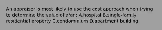 An appraiser is most likely to use the cost approach when trying to determine the value of a/an: A.hospital B.single-family residential property C.condominium D.apartment building