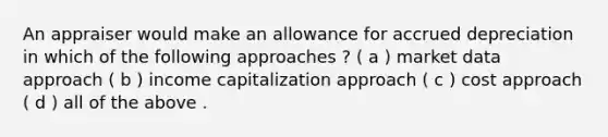 An appraiser would make an allowance for accrued depreciation in which of the following approaches ? ( a ) market data approach ( b ) income capitalization approach ( c ) cost approach ( d ) all of the above .