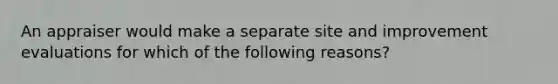 An appraiser would make a separate site and improvement evaluations for which of the following reasons?