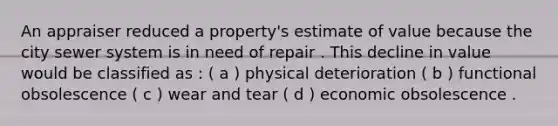 An appraiser reduced a property's estimate of value because the city sewer system is in need of repair . This decline in value would be classified as : ( a ) physical deterioration ( b ) functional obsolescence ( c ) wear and tear ( d ) economic obsolescence .