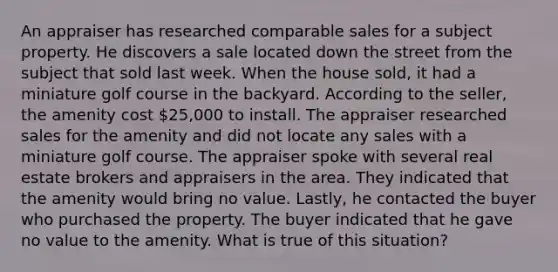 An appraiser has researched comparable sales for a subject property. He discovers a sale located down the street from the subject that sold last week. When the house sold, it had a miniature golf course in the backyard. According to the seller, the amenity cost 25,000 to install. The appraiser researched sales for the amenity and did not locate any sales with a miniature golf course. The appraiser spoke with several real estate brokers and appraisers in the area. They indicated that the amenity would bring no value. Lastly, he contacted the buyer who purchased the property. The buyer indicated that he gave no value to the amenity. What is true of this situation?