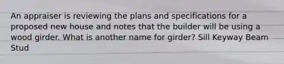 An appraiser is reviewing the plans and specifications for a proposed new house and notes that the builder will be using a wood girder. What is another name for girder? Sill Keyway Beam Stud