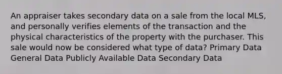 An appraiser takes secondary data on a sale from the local MLS, and personally verifies elements of the transaction and the physical characteristics of the property with the purchaser. This sale would now be considered what type of data? Primary Data General Data Publicly Available Data Secondary Data