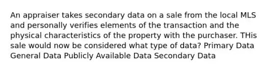 An appraiser takes secondary data on a sale from the local MLS and personally verifies elements of the transaction and the physical characteristics of the property with the purchaser. THis sale would now be considered what type of data? Primary Data General Data Publicly Available Data Secondary Data