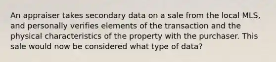 An appraiser takes secondary data on a sale from the local MLS, and personally verifies elements of the transaction and the physical characteristics of the property with the purchaser. This sale would now be considered what type of data?