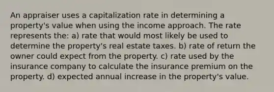 An appraiser uses a capitalization rate in determining a property's value when using the income approach. The rate represents the: a) rate that would most likely be used to determine the property's real estate taxes. b) rate of return the owner could expect from the property. c) rate used by the insurance company to calculate the insurance premium on the property. d) expected annual increase in the property's value.