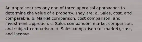 An appraiser uses any one of three appraisal approaches to determine the value of a property. They are: a. Sales, cost, and comparable. b. Market comparison, cost comparison, and investment approach. c. Sales comparison, market comparison, and subject comparison. d. Sales comparison (or market), cost, and income.