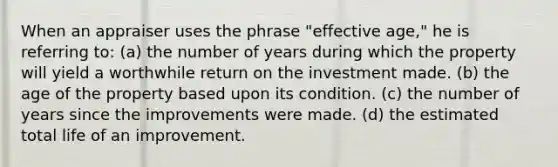 When an appraiser uses the phrase "effective age," he is referring to: (a) the number of years during which the property will yield a worthwhile return on the investment made. (b) the age of the property based upon its condition. (c) the number of years since the improvements were made. (d) the estimated total life of an improvement.