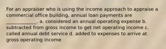 For an appraiser who is using the income approach to appraise a commercial office building, annual loan payments are _____________. a. considered an annual operating expense b. subtracted from gross income to get net operating income c. called annual debt service d. added to expenses to arrive at gross operating income