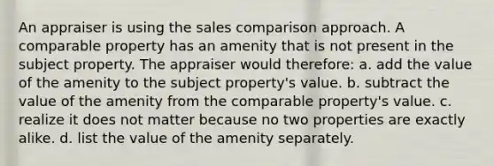 An appraiser is using the sales comparison approach. A comparable property has an amenity that is not present in the subject property. The appraiser would therefore: a. add the value of the amenity to the subject property's value. b. subtract the value of the amenity from the comparable property's value. c. realize it does not matter because no two properties are exactly alike. d. list the value of the amenity separately.