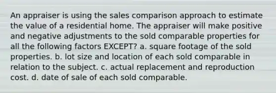 An appraiser is using the sales comparison approach to estimate the value of a residential home. The appraiser will make positive and negative adjustments to the sold comparable properties for all the following factors EXCEPT? a. square footage of the sold properties. b. lot size and location of each sold comparable in relation to the subject. c. actual replacement and reproduction cost. d. date of sale of each sold comparable.