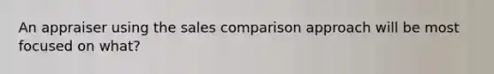 An appraiser using the sales comparison approach will be most focused on what?
