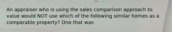 An appraiser who is using the sales comparison approach to value would NOT use which of the following similar homes as a comparable property? One that was