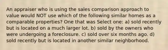 An appraiser who is using the sales comparison approach to value would NOT use which of the following similar homes as a comparable properties? One that was Select one: a) sold recently but is located on a much larger lot. b) sold by the owners who were undergoing a foreclosure. c) sold over six months ago. d) sold recently but is located in another similar neighborhood.