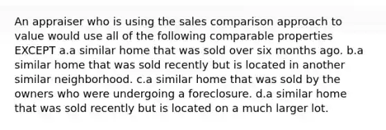 An appraiser who is using the sales comparison approach to value would use all of the following comparable properties EXCEPT a.a similar home that was sold over six months ago. b.a similar home that was sold recently but is located in another similar neighborhood. c.a similar home that was sold by the owners who were undergoing a foreclosure. d.a similar home that was sold recently but is located on a much larger lot.