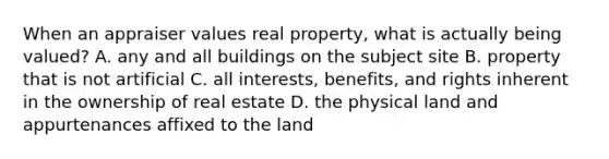 When an appraiser values real property, what is actually being valued? A. any and all buildings on the subject site B. property that is not artificial C. all interests, benefits, and rights inherent in the ownership of real estate D. the physical land and appurtenances affixed to the land