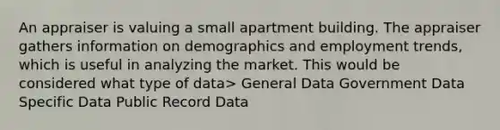 An appraiser is valuing a small apartment building. The appraiser gathers information on demographics and employment trends, which is useful in analyzing the market. This would be considered what type of data> General Data Government Data Specific Data Public Record Data