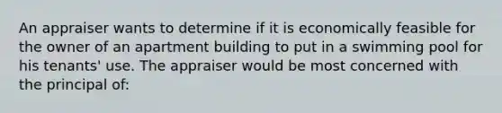 An appraiser wants to determine if it is economically feasible for the owner of an apartment building to put in a swimming pool for his tenants' use. The appraiser would be most concerned with the principal of: