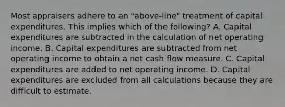 Most appraisers adhere to an "above-line" treatment of capital expenditures. This implies which of the following? A. Capital expenditures are subtracted in the calculation of net operating income. B. Capital expenditures are subtracted from net operating income to obtain a net cash flow measure. C. Capital expenditures are added to net operating income. D. Capital expenditures are excluded from all calculations because they are difficult to estimate.