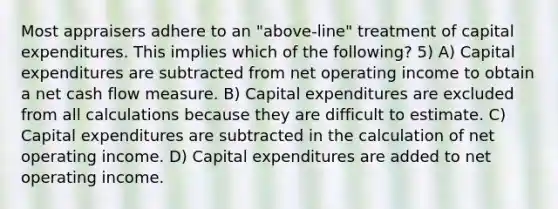 Most appraisers adhere to an "above-line" treatment of capital expenditures. This implies which of the following? 5) A) Capital expenditures are subtracted from net operating income to obtain a net cash flow measure. B) Capital expenditures are excluded from all calculations because they are difficult to estimate. C) Capital expenditures are subtracted in the calculation of net operating income. D) Capital expenditures are added to net operating income.