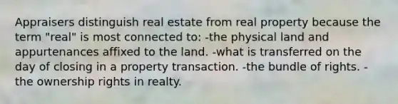 Appraisers distinguish real estate from real property because the term "real" is most connected to: -the physical land and appurtenances affixed to the land. -what is transferred on the day of closing in a property transaction. -the bundle of rights. -the ownership rights in realty.