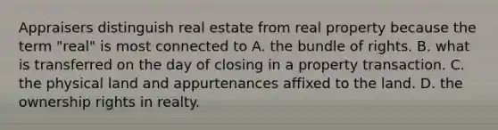 Appraisers distinguish real estate from real property because the term "real" is most connected to A. the bundle of rights. B. what is transferred on the day of closing in a property transaction. C. the physical land and appurtenances affixed to the land. D. the ownership rights in realty.