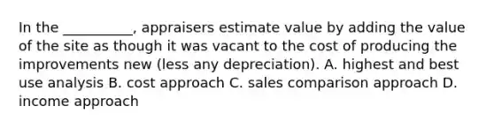 In the __________, appraisers estimate value by adding the value of the site as though it was vacant to the cost of producing the improvements new (less any depreciation). A. highest and best use analysis B. cost approach C. sales comparison approach D. income approach