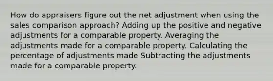 How do appraisers figure out the net adjustment when using the sales comparison approach? Adding up the positive and negative adjustments for a comparable property. Averaging the adjustments made for a comparable property. Calculating the percentage of adjustments made Subtracting the adjustments made for a comparable property.