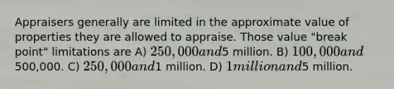 Appraisers generally are limited in the approximate value of properties they are allowed to appraise. Those value "break point" limitations are A) 250,000 and5 million. B) 100,000 and500,000. C) 250,000 and1 million. D) 1 million and5 million.