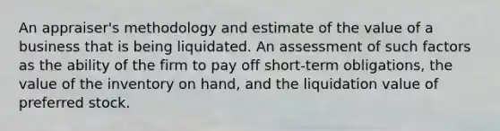 An appraiser's methodology and estimate of the value of a business that is being liquidated. An assessment of such factors as the ability of the firm to pay off short-term obligations, the value of the inventory on hand, and the liquidation value of preferred stock.