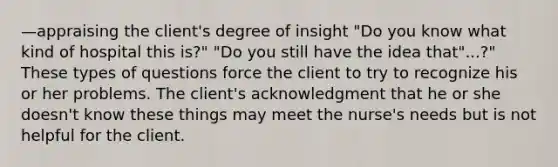 —appraising the client's degree of insight "Do you know what kind of hospital this is?" "Do you still have the idea that"...?" These types of questions force the client to try to recognize his or her problems. The client's acknowledgment that he or she doesn't know these things may meet the nurse's needs but is not helpful for the client.