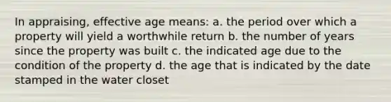 In appraising, effective age means: a. the period over which a property will yield a worthwhile return b. the number of years since the property was built c. the indicated age due to the condition of the property d. the age that is indicated by the date stamped in the water closet