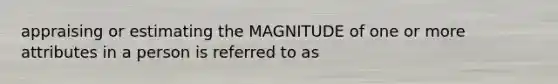 appraising or estimating the MAGNITUDE of one or more attributes in a person is referred to as