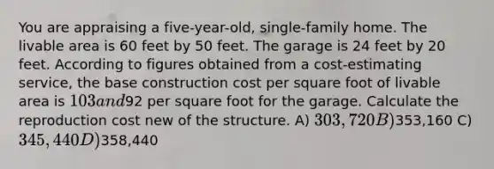 You are appraising a five-year-old, single-family home. The livable area is 60 feet by 50 feet. The garage is 24 feet by 20 feet. According to figures obtained from a cost-estimating service, the base construction cost per square foot of livable area is 103 and92 per square foot for the garage. Calculate the reproduction cost new of the structure. A) 303,720 B)353,160 C) 345,440 D)358,440