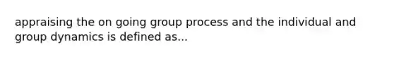 appraising the on going group process and the individual and group dynamics is defined as...