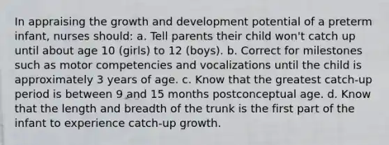 In appraising the growth and development potential of a preterm infant, nurses should: a. Tell parents their child won't catch up until about age 10 (girls) to 12 (boys). b. Correct for milestones such as motor competencies and vocalizations until the child is approximately 3 years of age. c. Know that the greatest catch-up period is between 9 and 15 months postconceptual age. d. Know that the length and breadth of the trunk is the first part of the infant to experience catch-up growth.